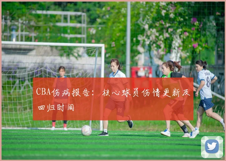 CBA伤病报告:核心球员伤情更新及回归时间